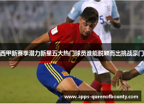 西甲新赛季潜力新星五大热门球员谁能脱颖而出挑战豪门