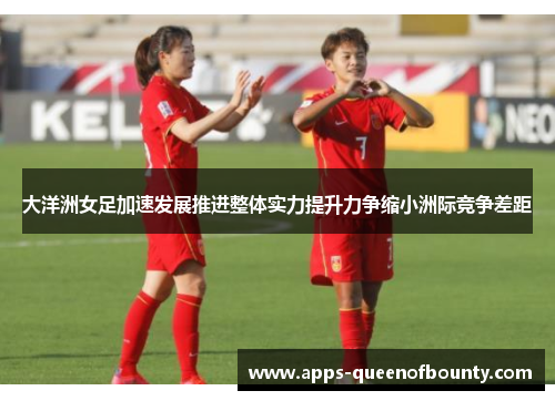 大洋洲女足加速发展推进整体实力提升力争缩小洲际竞争差距