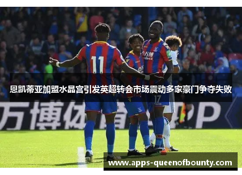 恩凯蒂亚加盟水晶宫引发英超转会市场震动多家豪门争夺失败 恩凯蒂亚加盟水晶宫引发英超转会市场震动多家豪门争夺失败