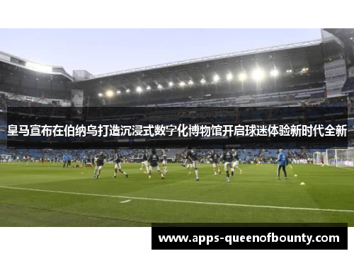 皇马宣布在伯纳乌打造沉浸式数字化博物馆开启球迷体验新时代全新