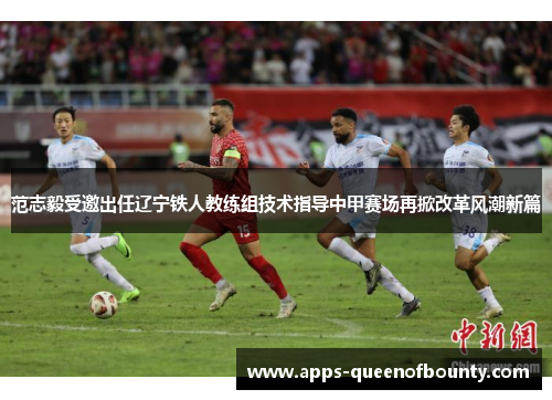 范志毅受邀出任辽宁铁人教练组技术指导中甲赛场再掀改革风潮新篇