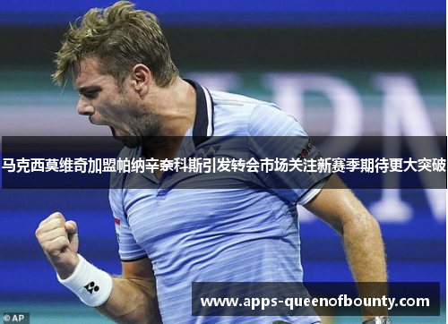 马克西莫维奇加盟帕纳辛奈科斯引发转会市场关注新赛季期待更大突破