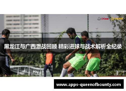 黑龙江与广西激战回顾 精彩进球与战术解析全纪录