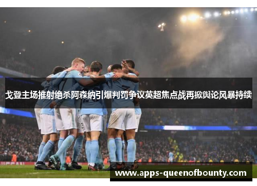 戈登主场推射绝杀阿森纳引爆判罚争议英超焦点战再掀舆论风暴持续